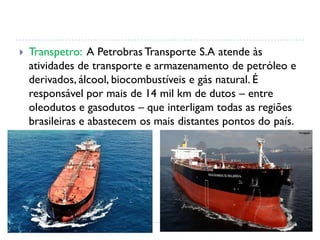  Transpetro: A Petrobras Transporte S.A atende às
atividades de transporte e armazenamento de petróleo e
derivados, álcool, biocombustíveis e gás natural. É
responsável por mais de 14 mil km de dutos – entre
oleodutos e gasodutos – que interligam todas as regiões
brasileiras e abastecem os mais distantes pontos do país.
 