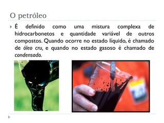O petróleo
 É definido como uma mistura complexa de
hidrocarbonetos e quantidade variável de outros
compostos. Quando ocorre no estado líquido, é chamado
de óleo cru, e quando no estado gasoso é chamado de
condensado.
 