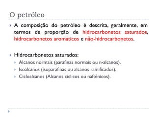 O petróleo
 A composição do petróleo é descrita, geralmente, em
termos de proporção de hidrocarbonetos saturados,
hidrocarbonetos aromáticos e não-hidrocarbonetos.
 Hidrocarbonetos saturados:
 Alcanos normais (parafinas normais ou n-alcanos).
 Isoalcanos (isoparafinas ou alcanos ramificados).
 Cicloalcanos (Alcanos cíclicos ou naftênicos).
 