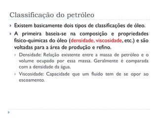 Classificação do petróleo
 Existem basicamente dois tipos de classificações de óleo.
 A primeira baseia-se na composição e propriedades
fisico-quimicas do óleo (densidade, viscosidade, etc.) e são
voltadas para a área de produção e refino.
 Densidade: Relação existente entre a massa de petróleo e o
volume ocupado por essa massa. Geralmente é comparada
com a densidade da água.
 Viscosidade: Capacidade que um fluido tem de se opor ao
escoamento.
 