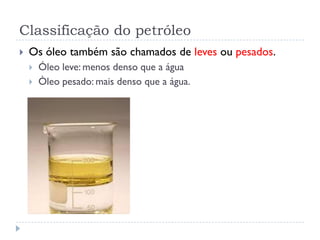 Classificação do petróleo
 Os óleo também são chamados de leves ou pesados.
 Óleo leve: menos denso que a água
 Òleo pesado: mais denso que a água.
 