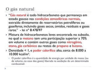 O gás natural
 “Gás natural é todo hidrocarboneto que permaneça em
estado gasoso nas condições atmosféricas normais,
extraído diretamente de reservatórios petrolíferos ou
gaseíferos, incluindo gases secos, úmidos, residuais e gases
raros.” - lei nº 8.478/97
 Mistura de hidrocarbonetos leves encontrada no subsolo,
no qual o metano tem uma participação superior a 70%
em volume e contém outros gases como nitrogênio,
etano, gás carbônico ou restos de propano e butano.
 Densidade < 1, e poder calorífico alto, cerca de 8.000 a
10.000 kcal/m³.
 O poder calorífico é a quantidade de energia por unidade de massa (ou
de volume, no caso dos gases) liberada na oxidação de um determinado
combustível.
 