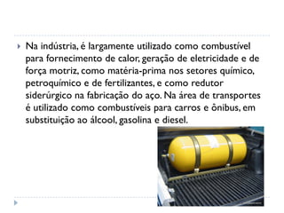  Na indústria, é largamente utilizado como combustível
para fornecimento de calor, geração de eletricidade e de
força motriz, como matéria-prima nos setores químico,
petroquímico e de fertilizantes, e como redutor
siderúrgico na fabricação do aço. Na área de transportes
é utilizado como combustíveis para carros e ônibus, em
substituição ao álcool, gasolina e diesel.
 