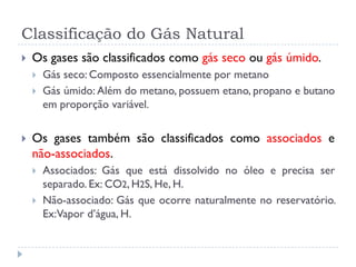Classificação do Gás Natural
 Os gases são classificados como gás seco ou gás úmido.
 Gás seco: Composto essencialmente por metano
 Gás úmido: Além do metano, possuem etano, propano e butano
em proporção variável.
 Os gases também são classificados como associados e
não-associados.
 Associados: Gás que está dissolvido no óleo e precisa ser
separado. Ex: CO2, H2S, He, H.
 Não-associado: Gás que ocorre naturalmente no reservatório.
Ex:Vapor d’água, H.
 