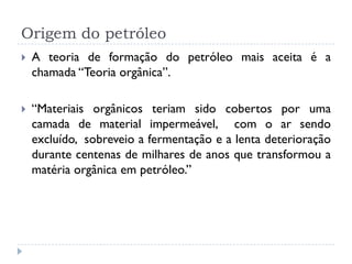 Origem do petróleo
 A teoria de formação do petróleo mais aceita é a
chamada “Teoria orgânica”.
 “Materiais orgânicos teriam sido cobertos por uma
camada de material impermeável, com o ar sendo
excluído, sobreveio a fermentação e a lenta deterioração
durante centenas de milhares de anos que transformou a
matéria orgânica em petróleo.”
 
