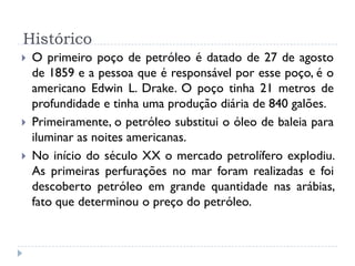 Histórico
 O primeiro poço de petróleo é datado de 27 de agosto
de 1859 e a pessoa que é responsável por esse poço, é o
americano Edwin L. Drake. O poço tinha 21 metros de
profundidade e tinha uma produção diária de 840 galões.
 Primeiramente, o petróleo substitui o óleo de baleia para
iluminar as noites americanas.
 No início do século XX o mercado petrolífero explodiu.
As primeiras perfurações no mar foram realizadas e foi
descoberto petróleo em grande quantidade nas arábias,
fato que determinou o preço do petróleo.
 