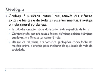 Geologia
 Geologia é a ciência natural que, através das ciências
exatas e básicas e de todas as suas ferramentas, investiga
o meio natural do planeta.
 Estudo das características do interior e da superfície da Terra
 Compreensão dos processos físicos, químicos e físico-químicos
que levaram a Terra a ser como é hoje.
 Utilizar os materiais e fenômenos geológicos como fonte de
matéria prima e energia para melhoria da qualidade de vida da
sociedade.
 