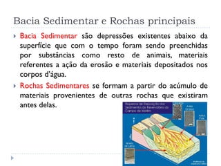 Bacia Sedimentar e Rochas principais
 Bacia Sedimentar são depressões existentes abaixo da
superfície que com o tempo foram sendo preenchidas
por substâncias como resto de animais, materiais
referentes a ação da erosão e materiais depositados nos
corpos d’água.
 Rochas Sedimentares se formam a partir do acúmulo de
materiais provenientes de outras rochas que existiram
antes delas.
 