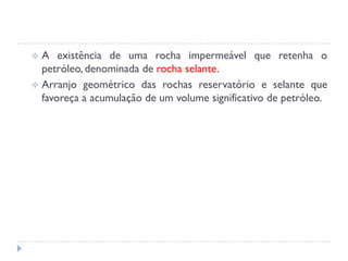  A existência de uma rocha impermeável que retenha o
petróleo, denominada de rocha selante.
 Arranjo geométrico das rochas reservatório e selante que
favoreça a acumulação de um volume significativo de petróleo.
 
