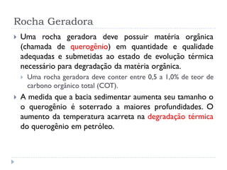 Rocha Geradora
 Uma rocha geradora deve possuir matéria orgânica
(chamada de querogênio) em quantidade e qualidade
adequadas e submetidas ao estado de evolução térmica
necessário para degradação da matéria orgânica.
 Uma rocha geradora deve conter entre 0,5 a 1,0% de teor de
carbono orgânico total (COT).
 A medida que a bacia sedimentar aumenta seu tamanho o
o querogênio é soterrado a maiores profundidades. O
aumento da temperatura acarreta na degradação térmica
do querogênio em petróleo.
 