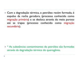  Com a degradação térmica, o petróleo recém formado, é
expulso da rocha geradora, (processo conhecido como
migração primária) e se desloca através do meio poroso
até as trapas (processo conhecido como migração
secundária).
 * As substâncias contaminantes do petróleo são formadas
através da degradação térmica do querogênio.
 