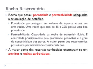 Rocha Reservatório
 Rocha que possui porosidade e permeabilidade adequadas
a acumulação de petróleo.
 Porosidade: porcentagem em volume de espaços vazios em
uma rocha. Uma rocha que tem de 15 a 20% possui uma boa
porosidade.
 Permeabilidade: Capacidade da rocha de transmitir fluido. É
controlada principalmente pela quantidade, geometria e o grau
de conectividade dos poros. A maior parte dos reservatórios
possui uma permeabilidade considerada boa.
 A maior parte das reservas conhecidas encontram-se em
arenitos e rochas carbonáticas.
 