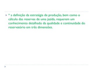  * a definição da estratégia de produção, bem como o
cálculo das reservas de uma jazida, requerem um
conhecimento detalhado da qualidade e continuidade do
reservatório em três dimensões.
 