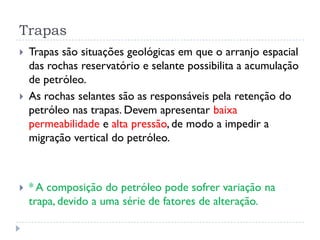 Trapas
 Trapas são situações geológicas em que o arranjo espacial
das rochas reservatório e selante possibilita a acumulação
de petróleo.
 As rochas selantes são as responsáveis pela retenção do
petróleo nas trapas. Devem apresentar baixa
permeabilidade e alta pressão, de modo a impedir a
migração vertical do petróleo.
 * A composição do petróleo pode sofrer variação na
trapa, devido a uma série de fatores de alteração.
 
