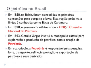 O petróleo no Brasil
 Em 1858, na Bahia, foram concedidas as primeiras
concessões para pesquisa e lavra. Essa região próxima a
Ilhéus é conhecida como Bacia de Caramuru.
 Em 1938, o governo brasileiro criou a CNP, o Conselho
Nacional do Petróleo.
 Em 1953, GetúlioVargas institui o monopólio estatal para
exploração e produção de petróleo, com a criação da
Petrobrás.
 Em sua criação, a Petrobrás é responsável pela pesquisa,
lavra, transporte, refino, importação e exportação de
petróleo e seus derivados.
 