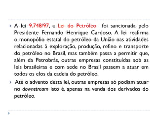  A lei 9.748/97, a Lei do Petróleo foi sancionada pelo
Presidente Fernando Henrique Cardoso. A lei reafirma
o monopólio estatal do petróleo da União nas atividades
relacionadas à exploração, produção, refino e transporte
do petróleo no Brasil, mas também passa a permitir que,
além da Petrobrás, outras empresas constituídas sob as
leis brasileiras e com sede no Brasil passem a atuar em
todos os elos da cadeia do petróleo.
 Até o advento desta lei, outras empresas só podiam atuar
no downstream isto é, apenas na venda dos derivados do
petróleo.
 