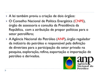  A lei também previu a criação de dois órgãos:
 O Conselho Nacional de Política Energética (CNPE),
órgão de assessoria e consulta da Presidência da
República, com a atribuição de propor políticas para o
setor petrolífero;
 A Agência Nacional do Petróleo (ANP), órgão regulador
da indústria do petróleo e responsável pela definição
de diretrizes para a participação do setor privado na
pesquisa, exploração, refino, exportação e importação de
petróleo e derivados.
 