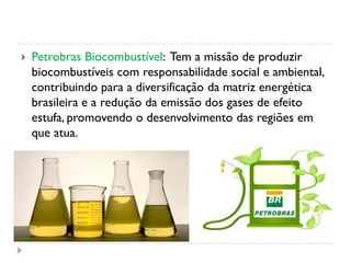  Petrobras Biocombustível: Tem a missão de produzir
biocombustíveis com responsabilidade social e ambiental,
contribuindo para a diversificação da matriz energética
brasileira e a redução da emissão dos gases de efeito
estufa, promovendo o desenvolvimento das regiões em
que atua.
 
