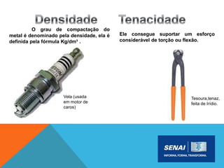 O grau de compactação do
metal é denominado pela densidade, ela é
definida pela fórmula Kg/dm³ .
Ele consegue suportar um esforço
considerável de torção ou flexão.
Vela (usada
em motor de
caros)
Tesoura,tenaz,
feita de Irídio.
 