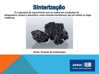 É a operação de aquecimento que se realiza em condições de
temperatura, tempo e atmosfera, onde consiste transformar pós de metais ou ligas
metálicas.
Sinter, Produto da sinterização
 
