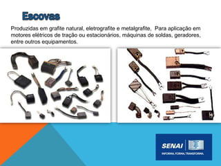 Produzidas em grafite natural, eletrografite e metalgrafite, Para aplicação em
motores elétricos de tração ou estacionários, máquinas de soldas, geradores,
entre outros equipamentos.
 