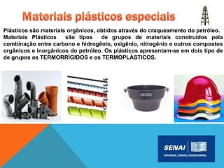 Plásticos são materiais orgânicos, obtidos através do craqueamento do petróleo.
Materiais Plásticos são tipos de grupos de materiais construídos pela
combinação entre carbono e hidrogênio, oxigênio, nitrogênio e outros compostos
orgânicos e inorgânicos do petróleo. Os plásticos apresentam-se em dois tipo de
de grupos os TERMORRÍGIDOS e os TERMOPLÁSTICOS.
 