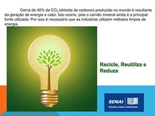 Cerca de 40% de CO2 (dióxido de carbono) produzido no mundo é resultante
da geração de energia e calor. Isto ocorre, pois o carvão mineral ainda é a principal
fonte utilizada. Por isso é necessário que as indústrias utilizem métodos limpos de
energia.
 