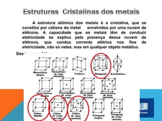 A estrutura atômica dos metais é a cristalina, que se
constitui por cátions do metal envolvidos por uma nuvem de
elétrons. A capacidade que os metais têm de conduzir
eletricidade se explica pela presença dessa nuvem de
elétrons, que conduz corrente elétrica nos fios de
eletricidade, não só neles, mas em qualquer objeto metálico.
Destacamos 4 tipos :
 