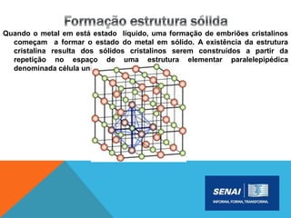 Quando o metal em está estado líquido, uma formação de embriões cristalinos
começam a formar o estado do metal em sólido. A existência da estrutura
cristalina resulta dos sólidos cristalinos serem construídos a partir da
repetição no espaço de uma estrutura elementar paralelepipédica
denominada célula unitária.
 