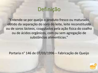 Definição
“Entende-se por queijo o produto fresco ou maturado,
obtido da separação do soro do leite, leite reconstituído
ou de soros lácteos, coagulados pela ação física do coalho
ou de ácidos orgânicos, com ou sem agregação de
substâncias alimentícias.”
Portaria n° 146 de 07/03/1996 – Fabricação de Queijo
 