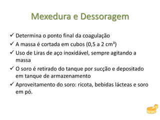 Mexedura e Dessoragem
 Determina o ponto final da coagulação
 A massa é cortada em cubos (0,5 a 2 cm³)
 Uso de Liras de aço inoxidável, sempre agitando a
massa
 O soro é retirado do tanque por sucção e depositado
em tanque de armazenamento
 Aproveitamento do soro: ricota, bebidas lácteas e soro
em pó.
 