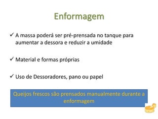 Enformagem
 A massa poderá ser pré-prensada no tanque para
aumentar a dessora e reduzir a umidade
 Material e formas próprias
 Uso de Dessoradores, pano ou papel
Queijos frescos são prensados manualmente durante a
enformagem
 