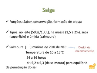 Salga
 Funções: Sabor, conservação, formação de crosta
 Tipos: ao leite (500g/100L), na massa (1,5 a 2%), seca
(superfície) e úmida (salmoura)
 Salmoura: [ ] mínima de 20% de NaCl
Temperatura de 10 a 15°C
24 a 36 horas
pH 5,2 a 5,3 (da salmoura) para equilíbrio
da penetração do sal
Desidrata
imediatamente
 