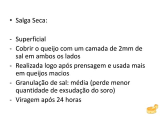 • Salga Seca:
- Superficial
- Cobrir o queijo com um camada de 2mm de
sal em ambos os lados
- Realizada logo após prensagem e usada mais
em queijos macios
- Granulação de sal: média (perde menor
quantidade de exsudação do soro)
- Viragem após 24 horas
 