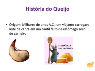 História do Queijo
• Origem: Milhares de anos A.C., um viajante carregava
leite de cabra em um cantil feito de estômago seco
de carneiro
 