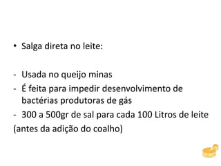 • Salga direta no leite:
- Usada no queijo minas
- É feita para impedir desenvolvimento de
bactérias produtoras de gás
- 300 a 500gr de sal para cada 100 Litros de leite
(antes da adição do coalho)
 