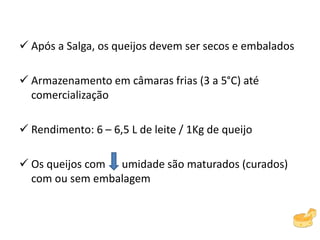 Após a Salga, os queijos devem ser secos e embalados
 Armazenamento em câmaras frias (3 a 5°C) até
comercialização
 Rendimento: 6 – 6,5 L de leite / 1Kg de queijo
 Os queijos com umidade são maturados (curados)
com ou sem embalagem
 