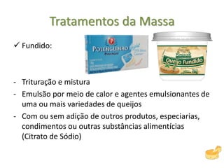 Tratamentos da Massa
 Fundido:
- Trituração e mistura
- Emulsão por meio de calor e agentes emulsionantes de
uma ou mais variedades de queijos
- Com ou sem adição de outros produtos, especiarias,
condimentos ou outras substâncias alimentícias
(Citrato de Sódio)
 