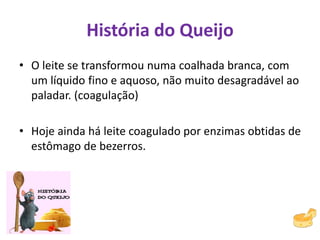 História do Queijo
• O leite se transformou numa coalhada branca, com
um líquido fino e aquoso, não muito desagradável ao
paladar. (coagulação)
• Hoje ainda há leite coagulado por enzimas obtidas de
estômago de bezerros.
 