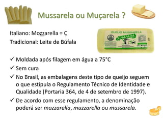 Mussarela ou Muçarela ?
Italiano: Mozzarella = Ç
Tradicional: Leite de Búfala
 Moldada após filagem em água a 75°C
 Sem cura
 No Brasil, as embalagens deste tipo de queijo seguem
o que estipula o Regulamento Técnico de Identidade e
Qualidade (Portaria 364, de 4 de setembro de 1997).
 De acordo com esse regulamento, a denominação
poderá ser mozzarella, muzzarella ou mussarela.
 
