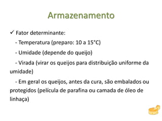 Armazenamento
 Fator determinante:
- Temperatura (preparo: 10 a 15°C)
- Umidade (depende do queijo)
- Virada (virar os queijos para distribuição uniforme da
umidade)
- Em geral os queijos, antes da cura, são embalados ou
protegidos (película de parafina ou camada de óleo de
linhaça)
 