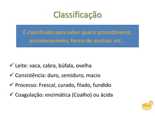Classificação
É classificado para saber qual o procedimento,
armazenamento, forma de analisar, etc...
 Leite: vaca, cabra, búfala, ovelha
 Consistência: duro, semiduro, macio
 Processo: Frescal, curado, filado, fundido
 Coagulação: enzimática (Coalho) ou ácida
 