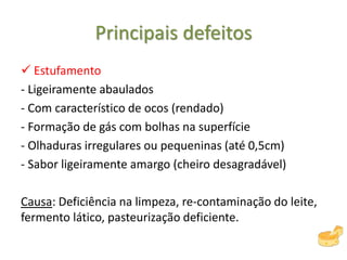 Principais defeitos
 Estufamento
- Ligeiramente abaulados
- Com característico de ocos (rendado)
- Formação de gás com bolhas na superfície
- Olhaduras irregulares ou pequeninas (até 0,5cm)
- Sabor ligeiramente amargo (cheiro desagradável)
Causa: Deficiência na limpeza, re-contaminação do leite,
fermento lático, pasteurização deficiente.
 