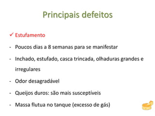 Principais defeitos
 Estufamento
- Poucos dias a 8 semanas para se manifestar
- Inchado, estufado, casca trincada, olhaduras grandes e
irregulares
- Odor desagradável
- Queijos duros: são mais susceptíveis
- Massa flutua no tanque (excesso de gás)
 