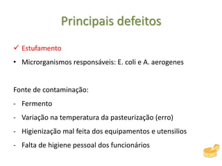 Principais defeitos
 Estufamento
• Microrganismos responsáveis: E. coli e A. aerogenes
Fonte de contaminação:
- Fermento
- Variação na temperatura da pasteurização (erro)
- Higienização mal feita dos equipamentos e utensilios
- Falta de higiene pessoal dos funcionários
 