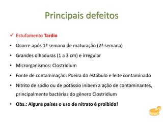 Principais defeitos
 Estufamento Tardio
• Ocorre após 1ª semana de maturação (2ª semana)
• Grandes olhaduras (1 a 3 cm) e irregular
• Microrganismos: Clostridium
• Fonte de contaminação: Poeira do estábulo e leite contaminado
• Nitrito de sódio ou de potássio inibem a ação de contaminantes,
principalmente bactérias do gênero Clostridium
• Obs.: Alguns países o uso de nitrato é proibido!
 
