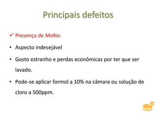 Principais defeitos
 Presença de Mofos
• Aspecto indesejável
• Gosto estranho e perdas econômicas por ter que ser
lavado.
• Pode-se aplicar formol a 10% na câmara ou solução de
cloro a 500ppm.
 