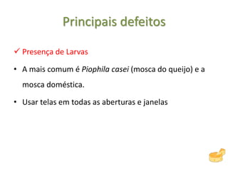 Principais defeitos
 Presença de Larvas
• A mais comum é Piophila casei (mosca do queijo) e a
mosca doméstica.
• Usar telas em todas as aberturas e janelas
 