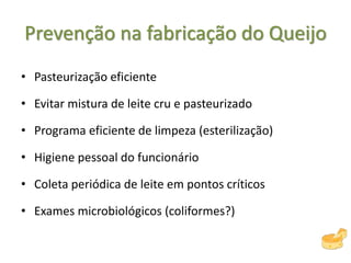 Prevenção na fabricação do Queijo
• Pasteurização eficiente
• Evitar mistura de leite cru e pasteurizado
• Programa eficiente de limpeza (esterilização)
• Higiene pessoal do funcionário
• Coleta periódica de leite em pontos críticos
• Exames microbiológicos (coliformes?)
 