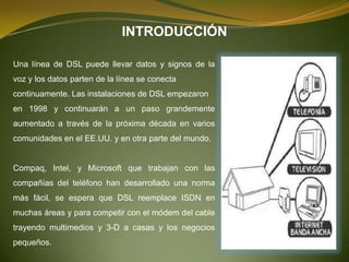 INTRODUCCIÓN

Una línea de DSL puede llevar datos y signos de la
voz y los datos parten de la línea se conecta
continuamente. Las instalaciones de DSL empezaron
en 1998 y continuarán a un paso grandemente
aumentado a través de la próxima década en varios
comunidades en el EE.UU. y en otra parte del mundo.


Compaq, Intel, y Microsoft que trabajan con las
compañías del teléfono han desarrollado una norma
más fácil, se espera que DSL reemplace ISDN en
muchas áreas y para competir con el módem del cable
trayendo multimedios y 3-D a casas y los negocios
pequeños.
 